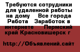 Требуются сотрудники для удаленной работы на дому. - Все города Работа » Заработок в интернете   . Пермский край,Красновишерск г.